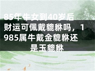 85年牛女到40岁后财运可佩戴貔貅吗，1985属牛戴金貔貅还是玉貔貅