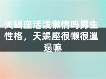 天蝎座活泼懒惰吗男生性格，天蝎座很懒很邋遢嘛