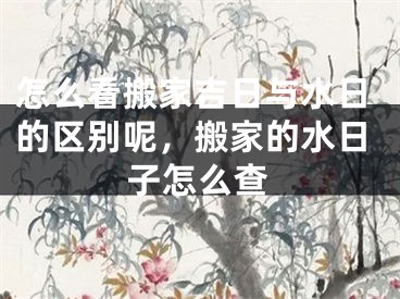 怎么看搬家吉日与水日的区别呢，搬家的水日子怎么查