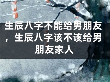 生辰八字不能给男朋友，生辰八字该不该给男朋友家人