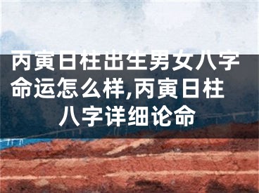 丙寅日柱出生男女八字命运怎么样,丙寅日柱八字详细论命
