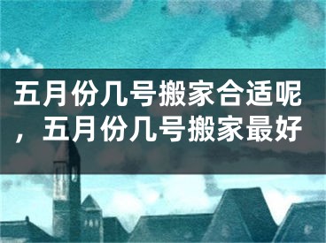 五月份几号搬家合适呢，五月份几号搬家最好