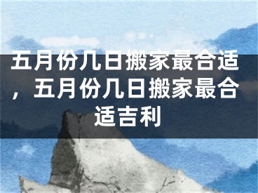 五月份几日搬家最合适，五月份几日搬家最合适吉利