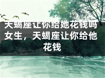 天蝎座让你给她花钱吗女生，天蝎座让你给他花钱