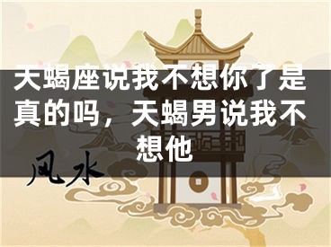 天蝎座说我不想你了是真的吗，天蝎男说我不想他
