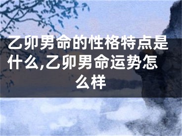 乙卯男命的性格特点是什么,乙卯男命运势怎么样