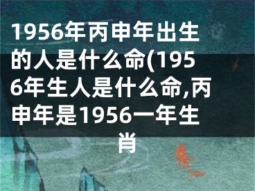 1956年丙申年出生的人是什么命(1956年生人是什么命,丙申年是1956一年生肖