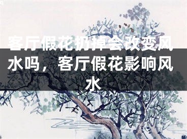 客厅假花扔掉会改变风水吗，客厅假花影响风水