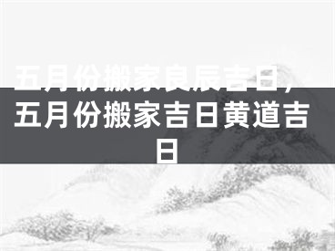 五月份搬家良辰吉日，五月份搬家吉日黄道吉日