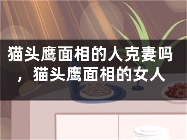 猫头鹰面相的人克妻吗，猫头鹰面相的女人