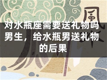 对水瓶座需要送礼物吗男生，给水瓶男送礼物的后果