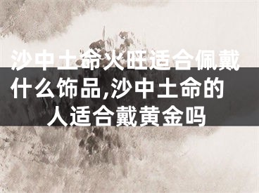 沙中土命火旺适合佩戴什么饰品,沙中土命的人适合戴黄金吗