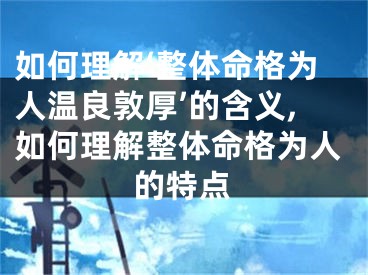 如何理解‘整体命格为人温良敦厚’的含义,如何理解整体命格为人的特点
