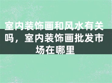 室内装饰画和风水有关吗，室内装饰画批发市场在哪里