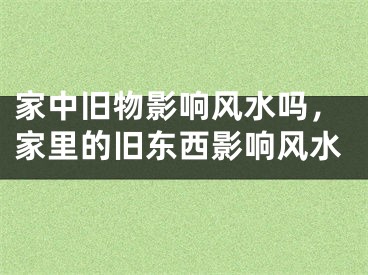 家中旧物影响风水吗，家里的旧东西影响风水