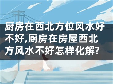 厨房在西北方位风水好不好,厨房在房屋西北方风水不好怎样化解?