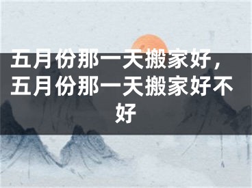 五月份那一天搬家好，五月份那一天搬家好不好