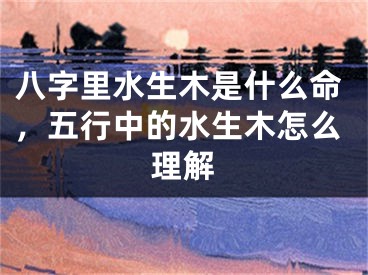 八字里水生木是什么命，五行中的水生木怎么理解