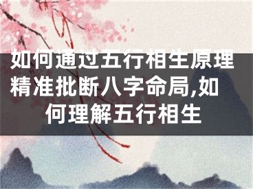 如何通过五行相生原理精准批断八字命局,如何理解五行相生