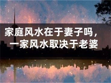 家庭风水在于妻子吗，一家风水取决于老婆