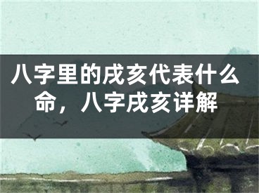 八字里的戌亥代表什么命，八字戌亥详解