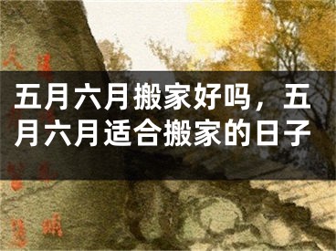 五月六月搬家好吗，五月六月适合搬家的日子