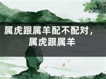 属虎跟属羊配不配对，属虎跟属羊