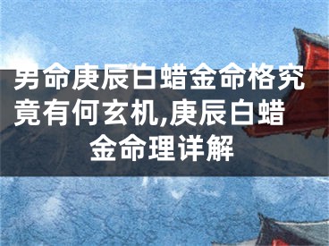 男命庚辰白蜡金命格究竟有何玄机,庚辰白蜡金命理详解