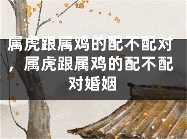 属虎跟属鸡的配不配对，属虎跟属鸡的配不配对婚姻