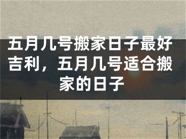 五月几号搬家日子最好吉利，五月几号适合搬家的日子