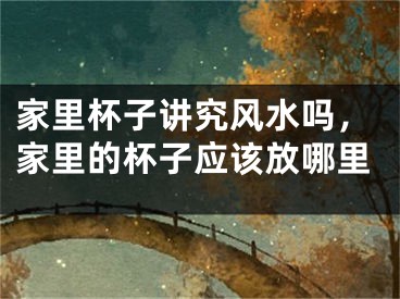 家里杯子讲究风水吗，家里的杯子应该放哪里