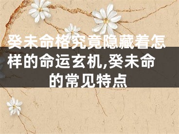 癸未命格究竟隐藏着怎样的命运玄机,癸未命的常见特点