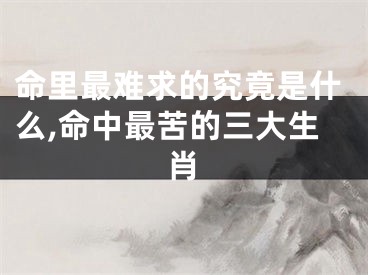 命里最难求的究竟是什么,命中最苦的三大生肖