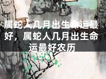 属蛇人几月出生命运最好，属蛇人几月出生命运最好农历