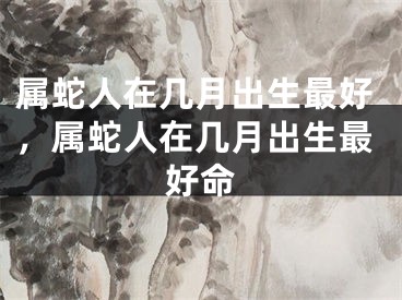 属蛇人在几月出生最好，属蛇人在几月出生最好命
