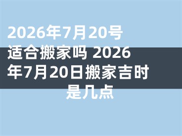 2026年7月20号适合搬家吗 2026年7月20日搬家吉时是几点