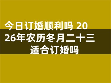 今日订婚顺利吗 2026年农历冬月二十三适合订婚吗