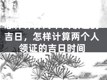 怎样计算两个人领证的吉日，怎样计算两个人领证的吉日时间