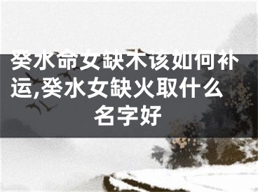 癸水命女缺木该如何补运,癸水女缺火取什么名字好