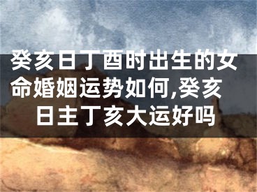 癸亥日丁酉时出生的女命婚姻运势如何,癸亥日主丁亥大运好吗