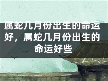 属蛇几月份出生的命运好，属蛇几月份出生的命运好些