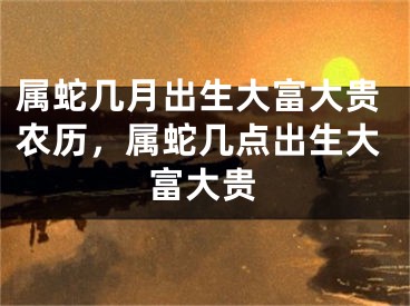 属蛇几月出生大富大贵农历，属蛇几点出生大富大贵