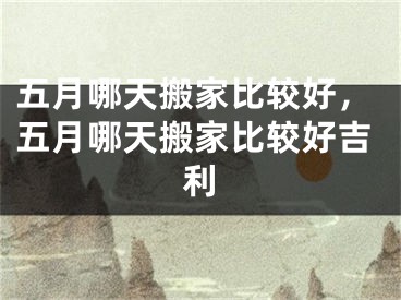 五月哪天搬家比较好，五月哪天搬家比较好吉利