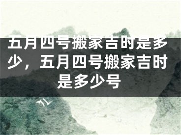 五月四号搬家吉时是多少，五月四号搬家吉时是多少号