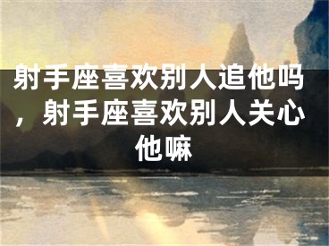 射手座喜欢别人追他吗，射手座喜欢别人关心他嘛