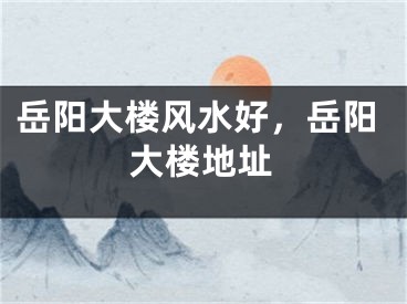 岳阳大楼风水好，岳阳大楼地址
