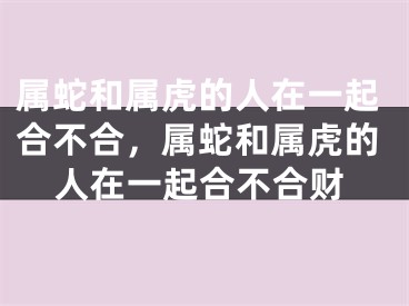 属蛇和属虎的人在一起合不合，属蛇和属虎的人在一起合不合财
