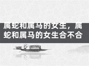 属蛇和属马的女生，属蛇和属马的女生合不合
