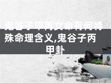 鬼谷子甲丙女命有何特殊命理含义,鬼谷子丙甲卦