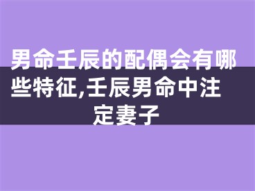 男命壬辰的配偶会有哪些特征,壬辰男命中注定妻子